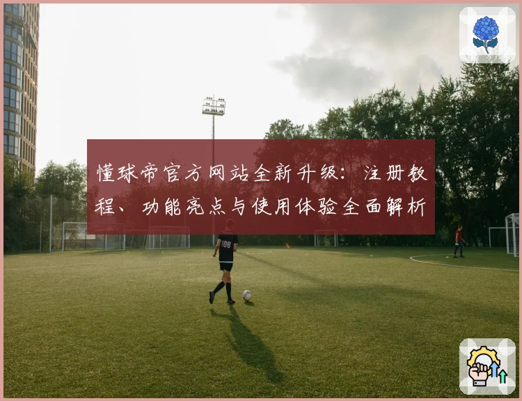 懂球帝官方网站全新升级：注册教程、功能亮点与使用体验全面解析