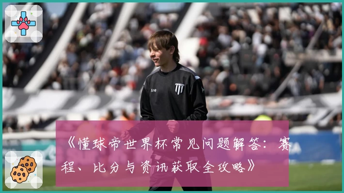 《懂球帝世界杯常见问题解答：赛程、比分与资讯获取全攻略》