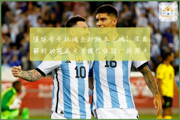 懂球帝手机端全新版本上线！深度解析功能亮点与操作体验，新用户必备指南