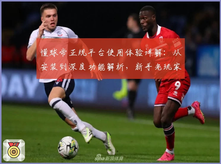 懂球帝正规平台使用体验详解：从安装到深度功能解析，新手老玩家必看指南