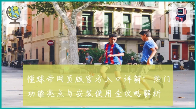 懂球帝网页版官方入口详解：热门功能亮点与安装使用全攻略解析
