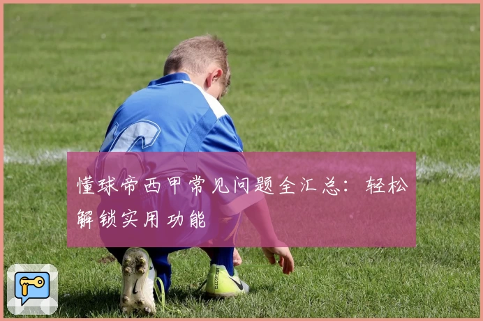 懂球帝西甲常见问题全汇总：轻松解锁实用功能