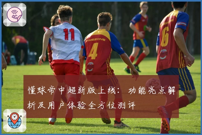 懂球帝中超新版上线：功能亮点解析及用户体验全方位测评