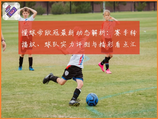 懂球帝欧冠最新动态解析：赛季转播权、球队实力评测与精彩看点汇总