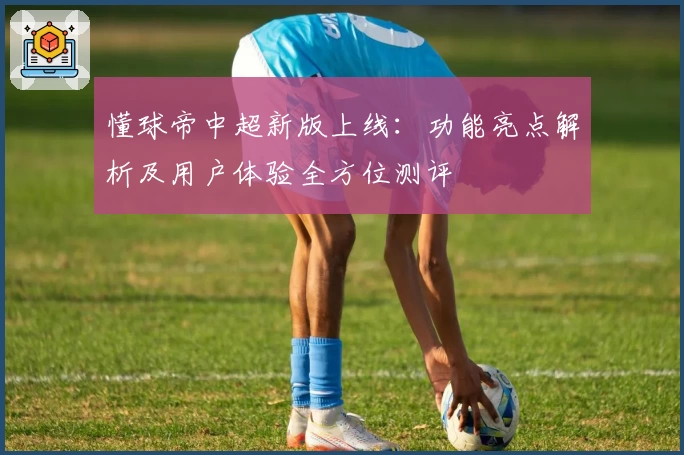懂球帝中超新版上线：功能亮点解析及用户体验全方位测评