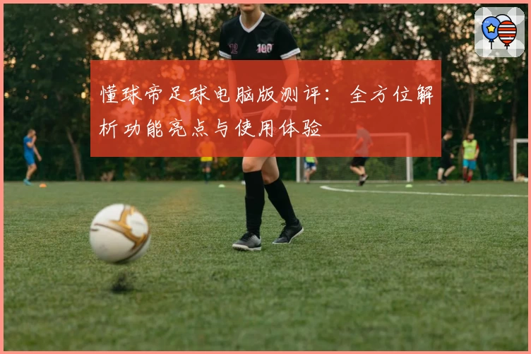 懂球帝足球电脑版测评：全方位解析功能亮点与使用体验
