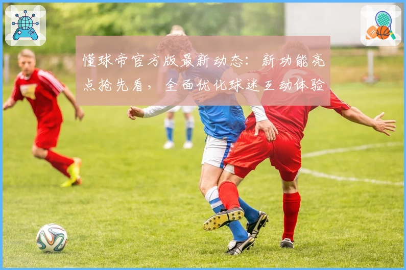 懂球帝官方版最新动态：新功能亮点抢先看，全面优化球迷互动体验