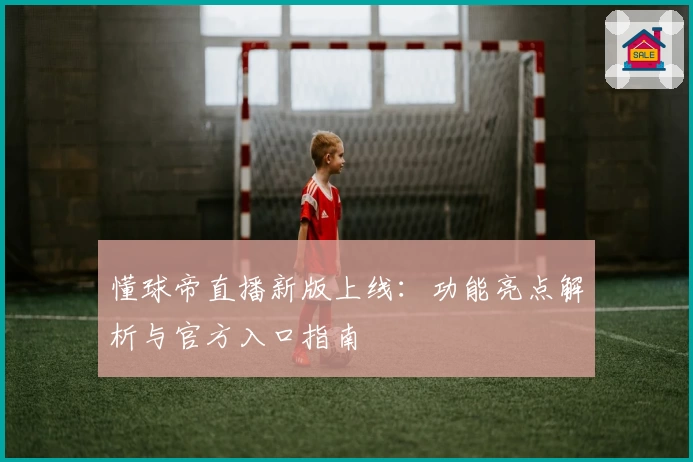 懂球帝直播新版上线：功能亮点解析与官方入口指南