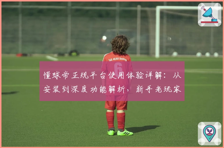 懂球帝正规平台使用体验详解：从安装到深度功能解析，新手老玩家必看指南