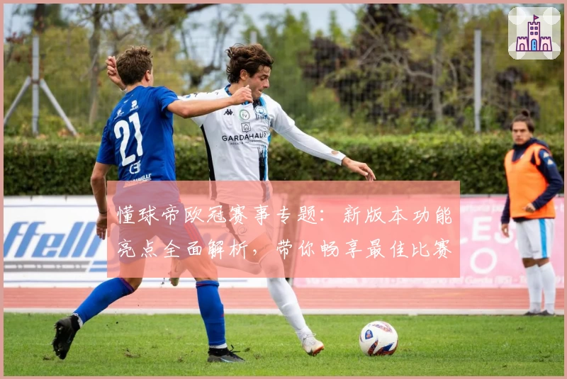 懂球帝欧冠赛事专题：新版本功能亮点全面解析，带你畅享最佳比赛体验