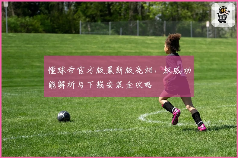 懂球帝官方版最新版亮相，权威功能解析与下载安装全攻略
