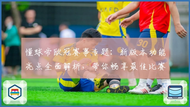 懂球帝欧冠赛事专题：新版本功能亮点全面解析，带你畅享最佳比赛体验